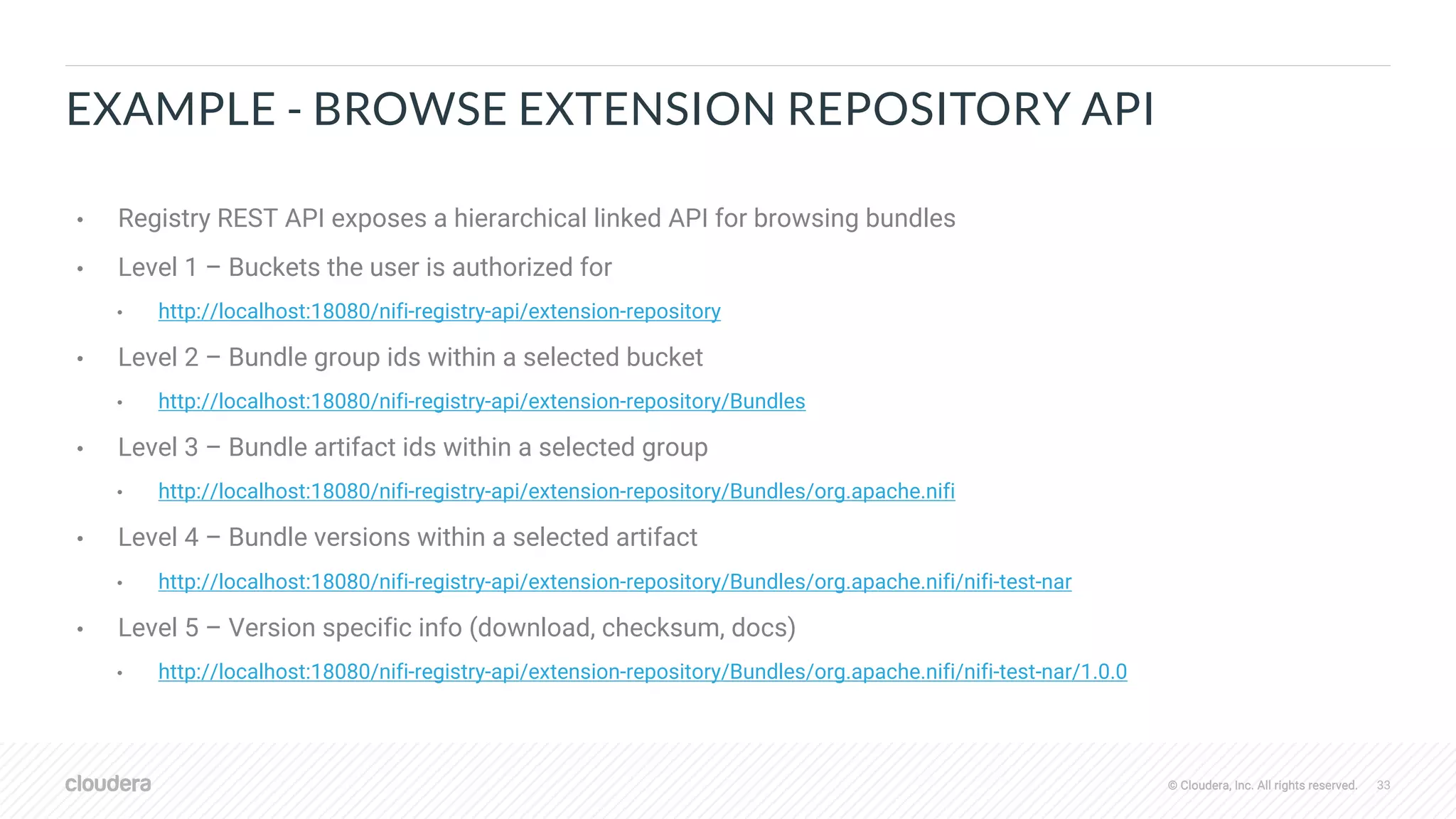 © Cloudera, Inc. All rights reserved. 33© Cloudera, Inc. All rights reserved.
EXAMPLE - BROWSE EXTENSION REPOSITORY API
• Registry REST API exposes a hierarchical linked API for browsing bundles
• Level 1 – Buckets the user is authorized for
• http://localhost:18080/nifi-registry-api/extension-repository
• Level 2 – Bundle group ids within a selected bucket
• http://localhost:18080/nifi-registry-api/extension-repository/Bundles
• Level 3 – Bundle artifact ids within a selected group
• http://localhost:18080/nifi-registry-api/extension-repository/Bundles/org.apache.nifi
• Level 4 – Bundle versions within a selected artifact
• http://localhost:18080/nifi-registry-api/extension-repository/Bundles/org.apache.nifi/nifi-test-nar
• Level 5 – Version specific info (download, checksum, docs)
• http://localhost:18080/nifi-registry-api/extension-repository/Bundles/org.apache.nifi/nifi-test-nar/1.0.0
 