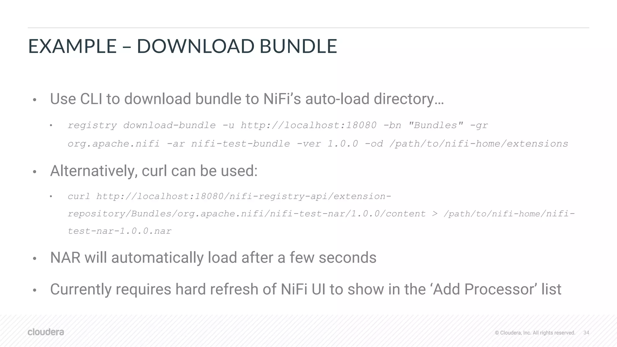 © Cloudera, Inc. All rights reserved. 34© Cloudera, Inc. All rights reserved.
EXAMPLE – DOWNLOAD BUNDLE
• Use CLI to download bundle to NiFi’s auto-load directory…
• registry download-bundle -u http://localhost:18080 -bn "Bundles" -gr
org.apache.nifi -ar nifi-test-bundle -ver 1.0.0 -od /path/to/nifi-home/extensions
• Alternatively, curl can be used:
• curl http://localhost:18080/nifi-registry-api/extension-
repository/Bundles/org.apache.nifi/nifi-test-nar/1.0.0/content > /path/to/nifi-home/nifi-
test-nar-1.0.0.nar
• NAR will automatically load after a few seconds
• Currently requires hard refresh of NiFi UI to show in the ‘Add Processor’ list
 