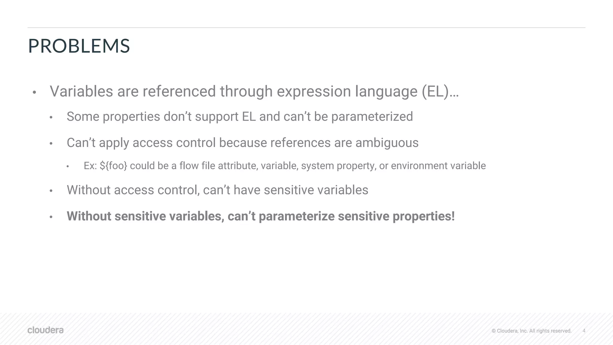© Cloudera, Inc. All rights reserved. 4© Cloudera, Inc. All rights reserved.
PROBLEMS
• Variables are referenced through expression language (EL)…
• Some properties don’t support EL and can’t be parameterized
• Can’t apply access control because references are ambiguous
• Ex: ${foo} could be a flow file attribute, variable, system property, or environment variable
• Without access control, can’t have sensitive variables
• Without sensitive variables, can’t parameterize sensitive properties!
 