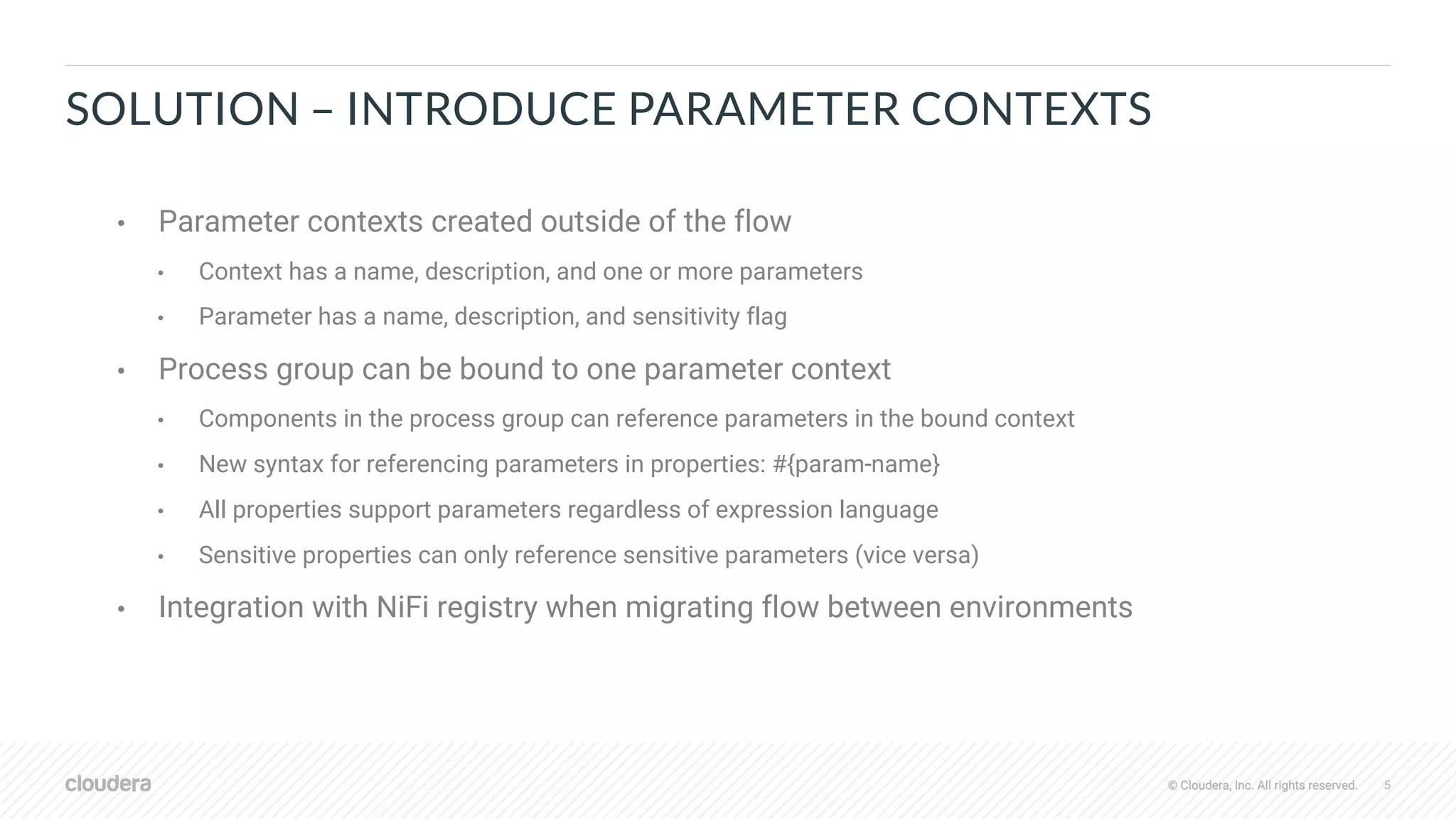 © Cloudera, Inc. All rights reserved. 5© Cloudera, Inc. All rights reserved.
SOLUTION – INTRODUCE PARAMETER CONTEXTS
• Parameter contexts created outside of the flow
• Context has a name, description, and one or more parameters
• Parameter has a name, description, and sensitivity flag
• Process group can be bound to one parameter context
• Components in the process group can reference parameters in the bound context
• New syntax for referencing parameters in properties: #{param-name}
• All properties support parameters regardless of expression language
• Sensitive properties can only reference sensitive parameters (vice versa)
• Integration with NiFi registry when migrating flow between environments
 
