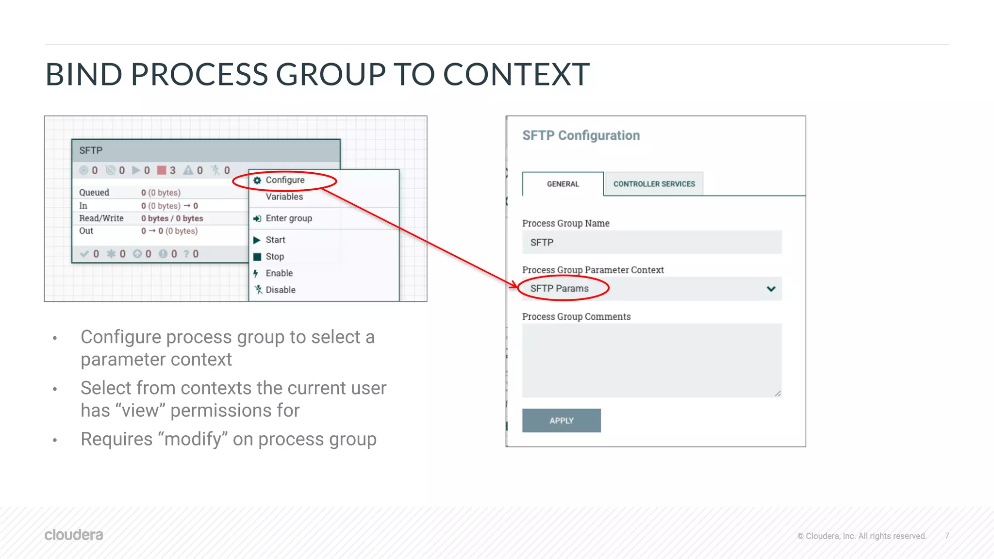 © Cloudera, Inc. All rights reserved. 7© Cloudera, Inc. All rights reserved.
BIND PROCESS GROUP TO CONTEXT
• Configure process group to select a
parameter context
• Select from contexts the current user
has “view” permissions for
• Requires “modify” on process group
 