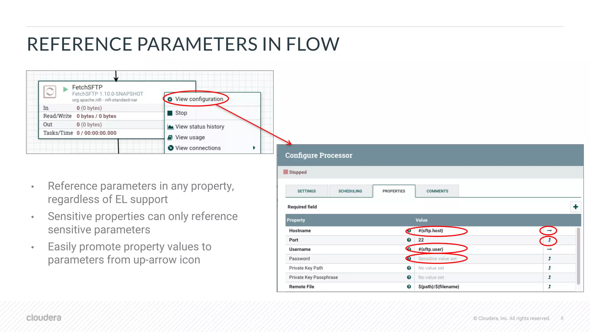 © Cloudera, Inc. All rights reserved. 8© Cloudera, Inc. All rights reserved.
REFERENCE PARAMETERS IN FLOW
• Reference parameters in any property,
regardless of EL support
• Sensitive properties can only reference
sensitive parameters
• Easily promote property values to
parameters from up-arrow icon
 