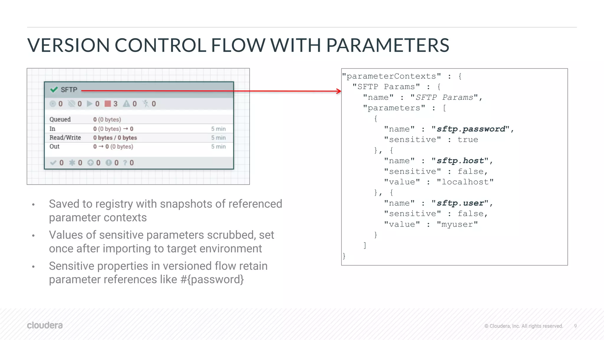 © Cloudera, Inc. All rights reserved. 9© Cloudera, Inc. All rights reserved.
VERSION CONTROL FLOW WITH PARAMETERS
"parameterContexts" : {
"SFTP Params" : {
"name" : "SFTP Params",
"parameters" : [
{
"name" : "sftp.password",
"sensitive" : true
}, {
"name" : "sftp.host",
"sensitive" : false,
"value" : "localhost"
}, {
"name" : "sftp.user",
"sensitive" : false,
"value" : "myuser"
}
]
}
• Saved to registry with snapshots of referenced
parameter contexts
• Values of sensitive parameters scrubbed, set
once after importing to target environment
• Sensitive properties in versioned flow retain
parameter references like #{password}
 