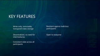 KEY FEATURES
Write-only, immutable,
transparent data storage
Decentralized, no need for
intermediaries
Consistent state across all
participants
Resistant against malicious
participants
Open to everyone
 