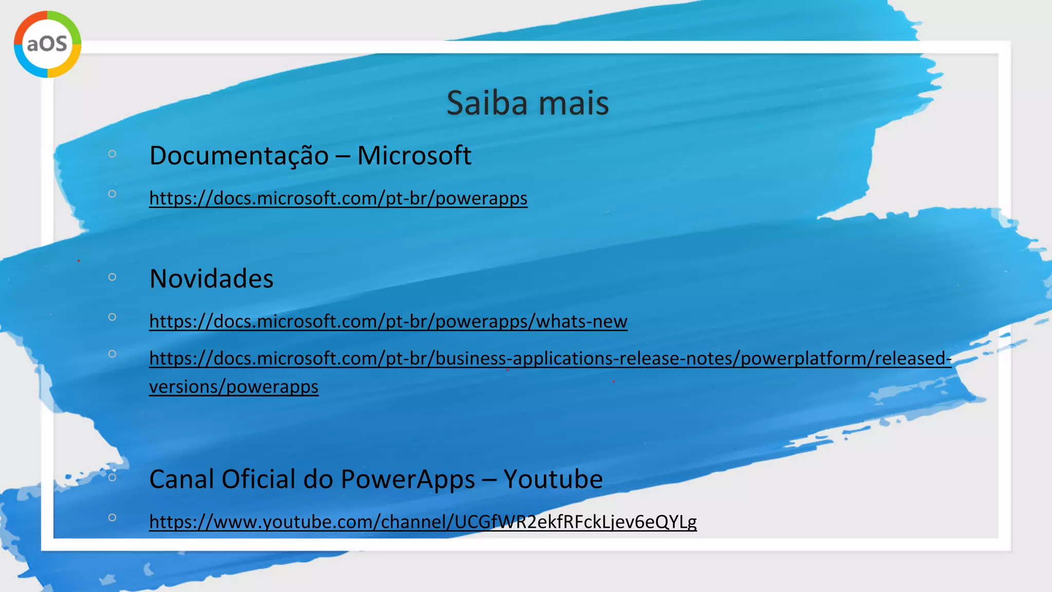 Saiba mais
◦ Documentação – Microsoft
◦ https://docs.microsoft.com/pt-br/powerapps
◦ Novidades
◦ https://docs.microsoft.com/pt-br/powerapps/whats-new
◦ https://docs.microsoft.com/pt-br/business-applications-release-notes/powerplatform/released-
versions/powerapps
◦ Canal Oficial do PowerApps – Youtube
◦ https://www.youtube.com/channel/UCGfWR2ekfRFckLjev6eQYLg