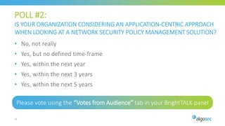 POLL #2:
IS YOUR ORGANIZATION CONSIDERING AN APPLICATION-CENTRIC APPROACH
WHEN LOOKING AT A NETWORK SECURITY POLICY MANAGEMENT SOLUTION?
Please vote using the “Votes from Audience” tab in your BrightTALK panel
16
• No, not really
• Yes, but no defined time-frame
• Yes, within the next year
• Yes, within the next 3 years
• Yes, within the next 5 years
 