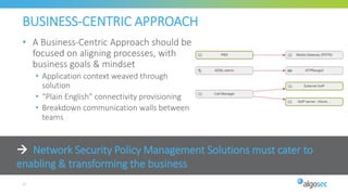  Network Security Policy Management Solutions must cater to
enabling & transforming the business
BUSINESS-CENTRIC APPROACH
• A Business-Centric Approach should be
focused on aligning processes, with
business goals & mindset
• Application context weaved through
solution
• “Plain English” connectivity provisioning
• Breakdown communication walls between
teams
17
 
