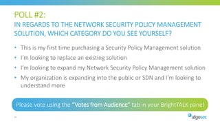 POLL #2:
IN REGARDS TO THE NETWORK SECURITY POLICY MANAGEMENT
SOLUTION, WHICH CATEGORY DO YOU SEE YOURSELF?
Please vote using the “Votes from Audience” tab in your BrightTALK panel
33
• This is my first time purchasing a Security Policy Management solution
• I’m looking to replace an existing solution
• I’m looking to expand my Network Security Policy Management solution
• My organization is expanding into the public or SDN and I’m looking to
understand more
 