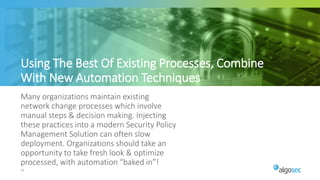 50
Many organizations maintain existing
network change processes which involve
manual steps & decision making. Injecting
these practices into a modern Security Policy
Management Solution can often slow
deployment. Organizations should take an
opportunity to take fresh look & optimize
processed, with automation “baked in”!
Using The Best Of Existing Processes, Combine
With New Automation Techniques
 