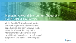 55
While Cloud & SDN technologies drive
drastic change & offer new innovative
opportunities, the learning curve can be
steep. An effective Security Policy
Management Solution should offer
capabilities to smooth this curve & speed
adoption of these critical technologies!
Managing A Hybrid Environment Together –
Cloud, SDN, & On-Premise
 