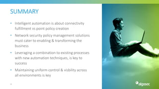SUMMARY
• Intelligent automation is about connectivity
fulfillment vs point policy creation
• Network security policy management solutions
must cater to enabling & transforming the
business
• Leveraging a combination to existing processes
with new automation techniques, is key to
success
• Maintaining uniform control & visbility across
all environments is key
62
 