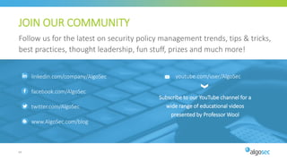 64
JOIN OUR COMMUNITY
Follow us for the latest on security policy management trends, tips & tricks,
best practices, thought leadership, fun stuff, prizes and much more!
Subscribe to our YouTube channel for a
wide range of educational videos
presented by Professor Wool
youtube.com/user/AlgoSeclinkedin.com/company/AlgoSec
facebook.com/AlgoSec
twitter.com/AlgoSec
www.AlgoSec.com/blog
 