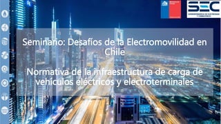 Seminario: Desafíos de la Electromovilidad en
Chile
Normativa de la infraestructura de carga de
vehículos eléctricos y electroterminales
 