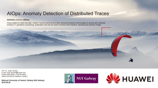 AIOps: Anomaly Detection of Distributed Traces
Prof. Dr. Jorge Cardoso
E-mail: jorge.cardoso@huawei.com
Planet-scale AIOps / Chief Architect
Ireland and Munich Research Centers
Definition (Gartner) [AIOps]
AIOps platforms utilize big data, modern machine learning and other advanced analytics technologies to directly and indirectly
enhance IT operations (monitoring, automation and service desk) functions with proactive, personal and dynamic insight.
National University of Ireland, Galway (NUI Galway)
2019.08.20
 