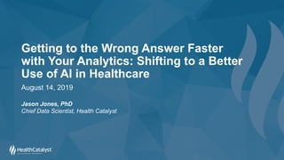 Getting to the Wrong Answer Faster
with Your Analytics: Shifting to a Better
Use of AI in Healthcare
August 14, 2019
Jason Jones, PhD
Chief Data Scientist, Health Catalyst
 