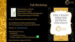 Full Workshop
Every 3rd Wednesday of the Month @ 6PM
SFU HARBOUR CENTRE (DOWNTOWN)
515, W. Georgia Street, Vancouver, BC V6B 5K3
Register at : WWW.PPIS.CA
Workshop (2.5 hours)
+ Workbook
+ 1-1 Coaching (1 hour)
+ Weekly support via VDTHub Meetup &
Next Workshop: August 28, 2019
Methodology in Detail
Adjustment / Stops
Entry Criteria & Risk management
Taking Advantage of Volatility
 