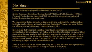 This is a presentation prepared for Education purposes only.
Neither Vancouver Disciplined Trading Hub (VDTH), Round Table Educators (RTE) or
Prosperis Passive Income Strategies (PPIS) nor any of its personnel are registered
broker-dealers or investment advisors.
We may mention that we consider certain securities or positions to be good candidates
for the types of strategies we are discussing or illustrating. This does not mean that we
are telling you to trade these exact strategies or securities.
Keep in mind that we are not providing you with any specific recommendations or
personalized advice about your own trading activities. The information we are providing
is not tailored to any particular individual. Any mention of a particular security is not a
recommendation to buy, sell, or hold that or any other security, or a suggestion that it is
suitable for any specific person. Trading ALWAYS involves a risk of loss, even if we are
discussing strategies that are intended to limit risk.
VDTH, RTE and PPIS are not subject to trading restrictions. We could have a position in a
security or initiate a position in a security we mention at any time.
Disclaimer
 