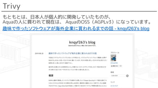 Trivy
もともとは、日本人が個人的に開発していたものが、
Aquaの人に買われて現在は、 AquaのOSS（AGPLv3）になっています。
趣味で作ったソフトウェアが海外企業に買われるまでの話 - knqyf263's blog
 