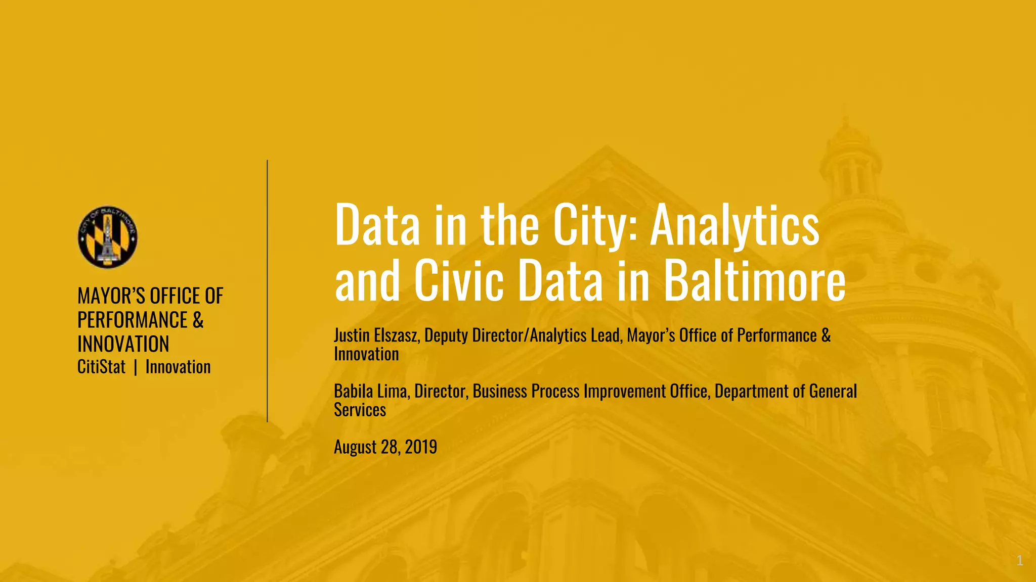MAYOR’S OFFICE OF
PERFORMANCE &
INNOVATION
CitiStat | Innovation
1
Data in the City: Analytics
and Civic Data in Baltimore
Justin Elszasz, Deputy Director/Analytics Lead, Mayor’s Office of Performance &
Innovation
Babila Lima, Director, Business Process Improvement Office, Department of General
Services
August 28, 2019
 