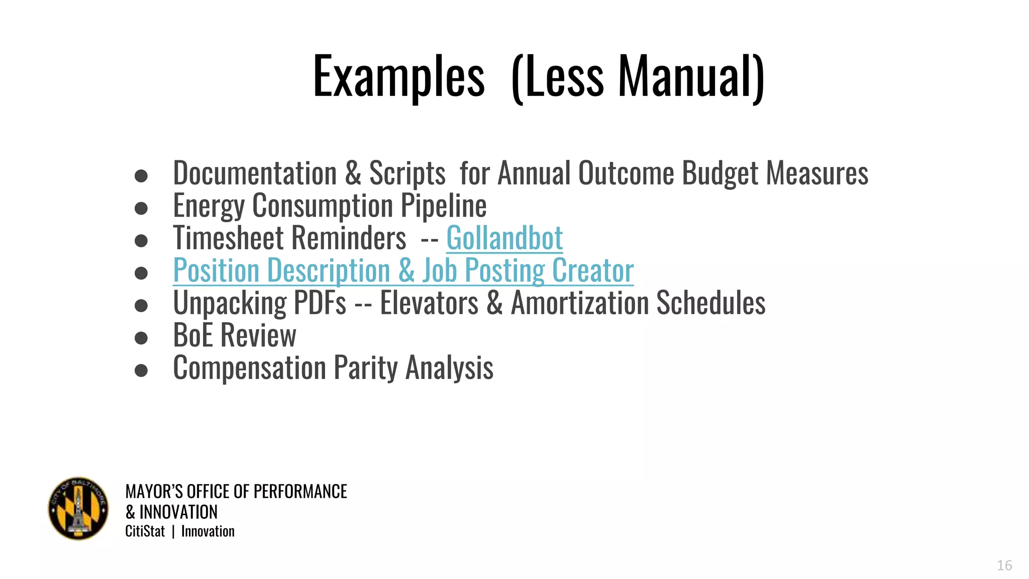 MAYOR’S OFFICE OF PERFORMANCE
& INNOVATION
CitiStat | Innovation
Examples (Less Manual)
● Documentation & Scripts for Annual Outcome Budget Measures
● Energy Consumption Pipeline
● Timesheet Reminders -- Gollandbot
● Position Description & Job Posting Creator
● Unpacking PDFs -- Elevators & Amortization Schedules
● BoE Review
● Compensation Parity Analysis
16
 