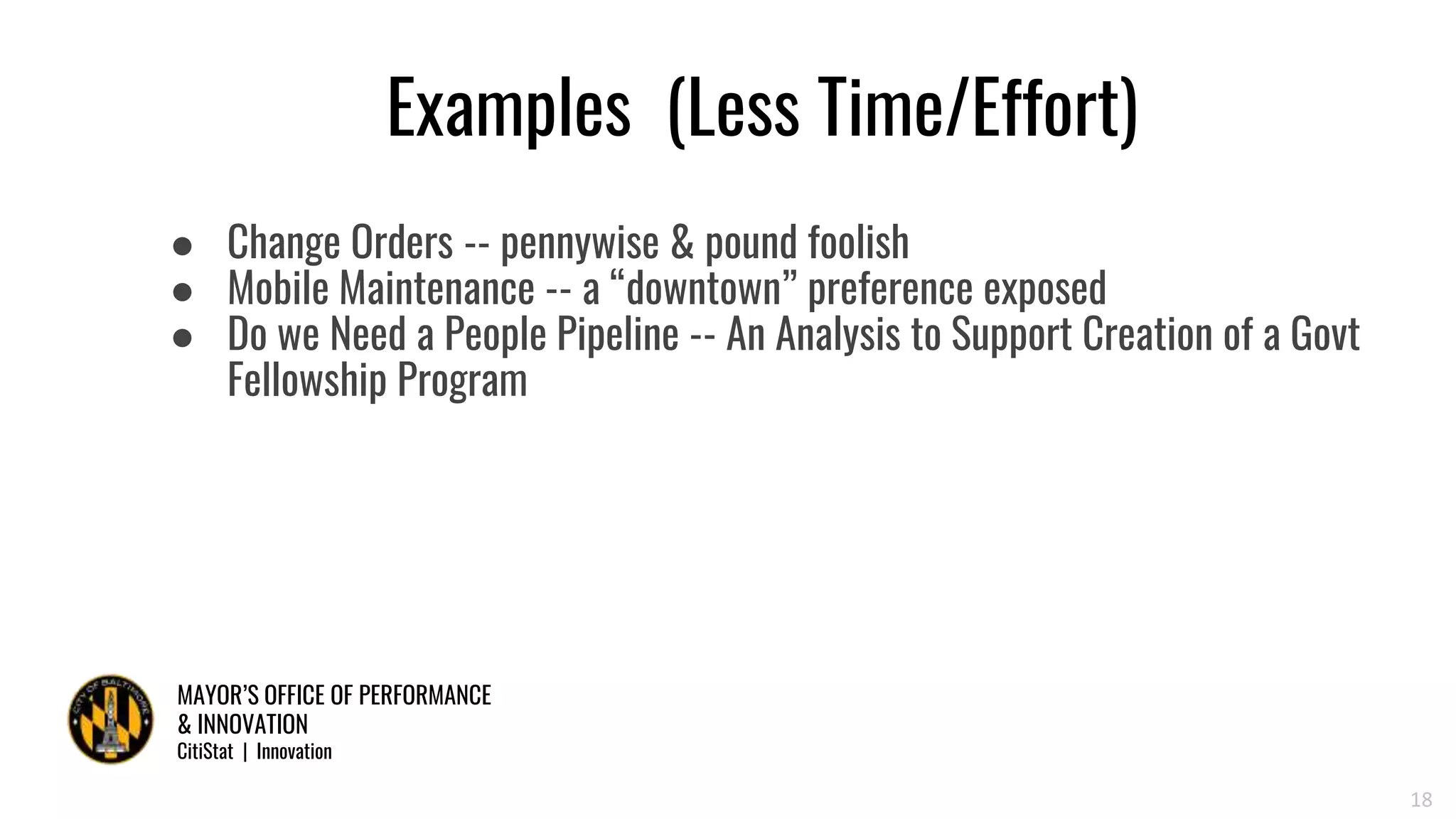 MAYOR’S OFFICE OF PERFORMANCE
& INNOVATION
CitiStat | Innovation
Examples (Less Time/Effort)
● Change Orders -- pennywise & pound foolish
● Mobile Maintenance -- a “downtown” preference exposed
● Do we Need a People Pipeline -- An Analysis to Support Creation of a Govt
Fellowship Program
18
 
