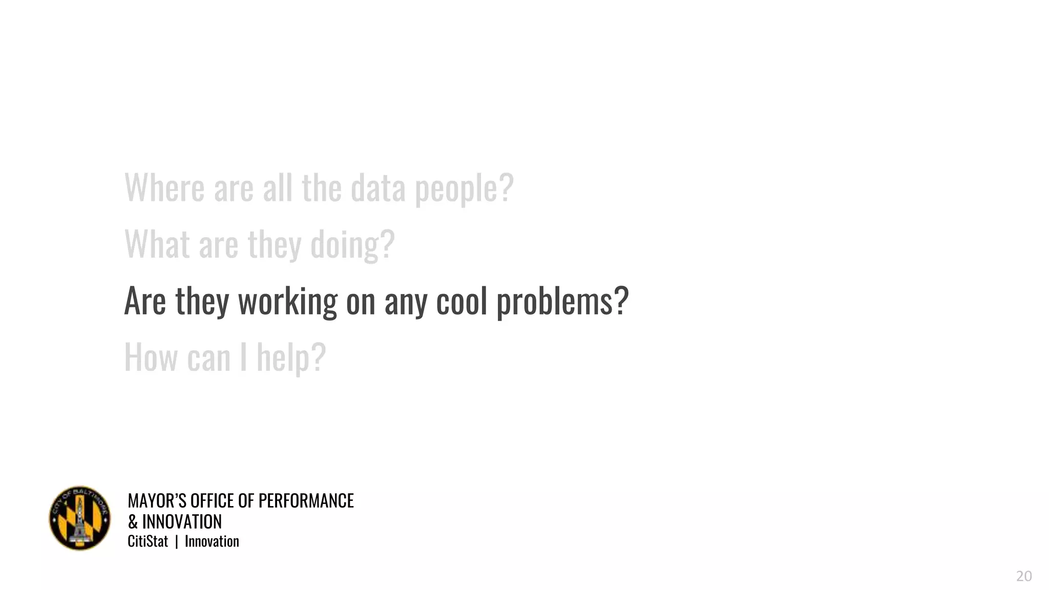 MAYOR’S OFFICE OF PERFORMANCE
& INNOVATION
CitiStat | Innovation
20
Where are all the data people?
What are they doing?
Are they working on any cool problems?
How can I help?
 
