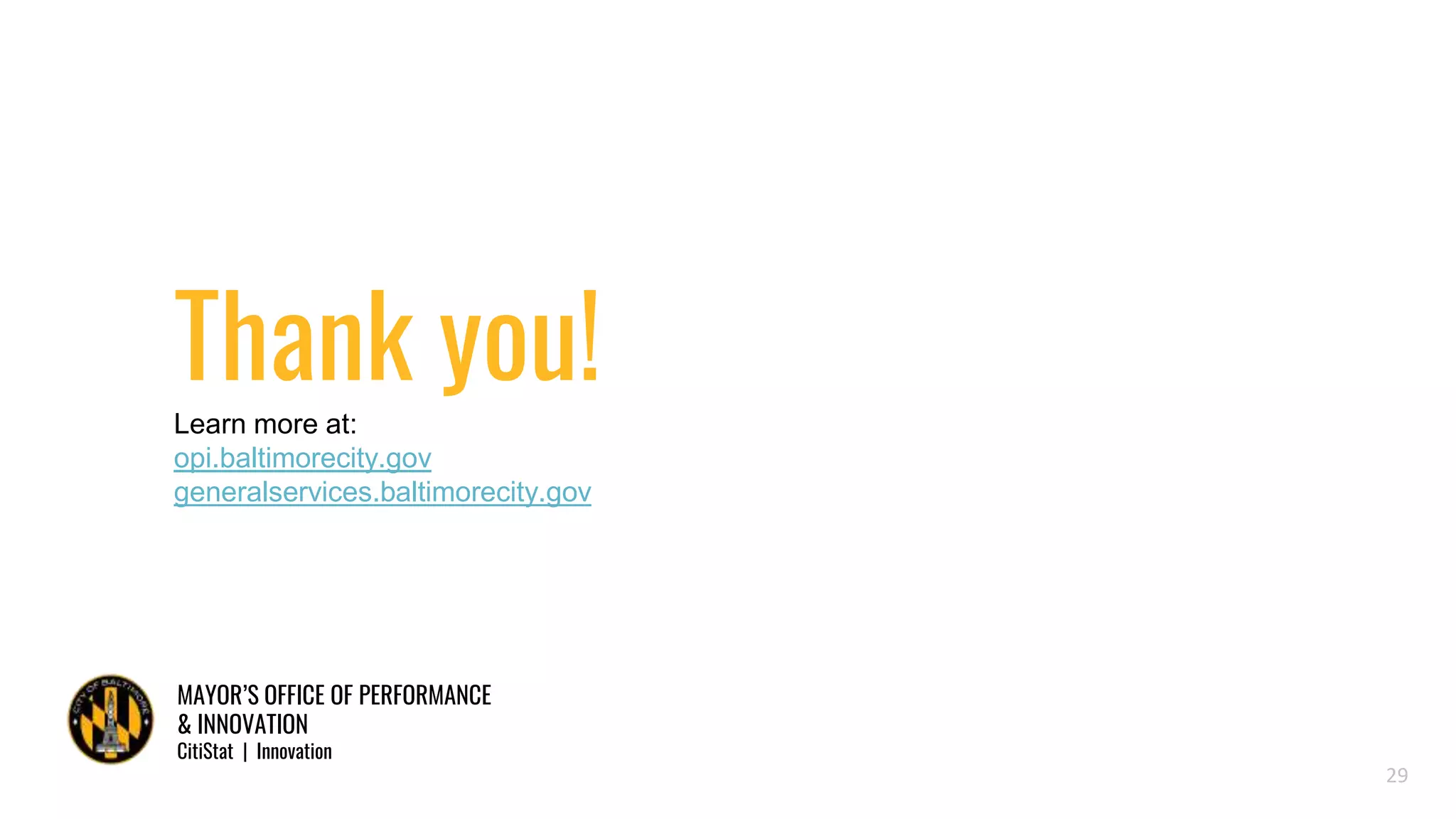 MAYOR’S OFFICE OF PERFORMANCE
& INNOVATION
CitiStat | Innovation
Thank you!Learn more at:
opi.baltimorecity.gov
generalservices.baltimorecity.gov
29
 