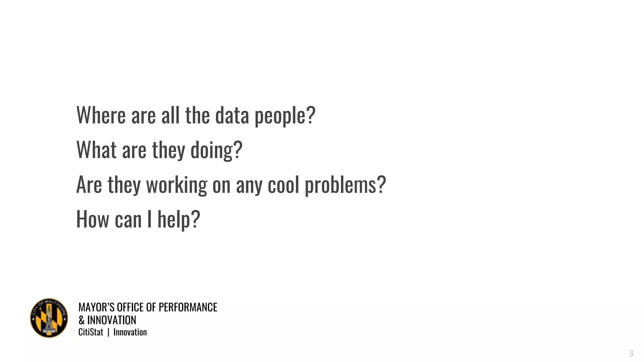 MAYOR’S OFFICE OF PERFORMANCE
& INNOVATION
CitiStat | Innovation
3
Where are all the data people?
What are they doing?
Are they working on any cool problems?
How can I help?
 