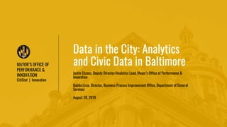 MAYOR’S OFFICE OF
PERFORMANCE &
INNOVATION
CitiStat | Innovation
1
Data in the City: Analytics
and Civic Data in Baltimore
Justin Elszasz, Deputy Director/Analytics Lead, Mayor’s Office of Performance &
Innovation
Babila Lima, Director, Business Process Improvement Office, Department of General
Services
August 28, 2019
 