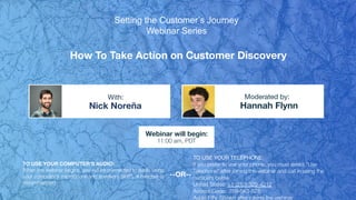 How To Take Action on Customer Discovery
Nick Noreña Hannah Flynn
With: Moderated by:
TO USE YOUR COMPUTER'S AUDIO:
When the webinar begins, you will be connected to audio using
your computer's microphone and speakers (VoIP). A headset is
recommended.
Webinar will begin:
11:00 am, PDT
TO USE YOUR TELEPHONE:
If you prefer to use your phone, you must select "Use
Telephone" after joining the webinar and call in using the
numbers below.
United States: +1 (213) 929-4212
Access Code: 769-643-828
Audio PIN: Shown after joining the webinar
--OR--
Setting the Customer’s Journey
Webinar Series
 