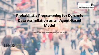 Probabilistic Programming for Dynamic
Data Assimilation on an Agent-Based
Model
Luke Archer, Prof. Nick Malleson, Dr. Jon Ward
 
