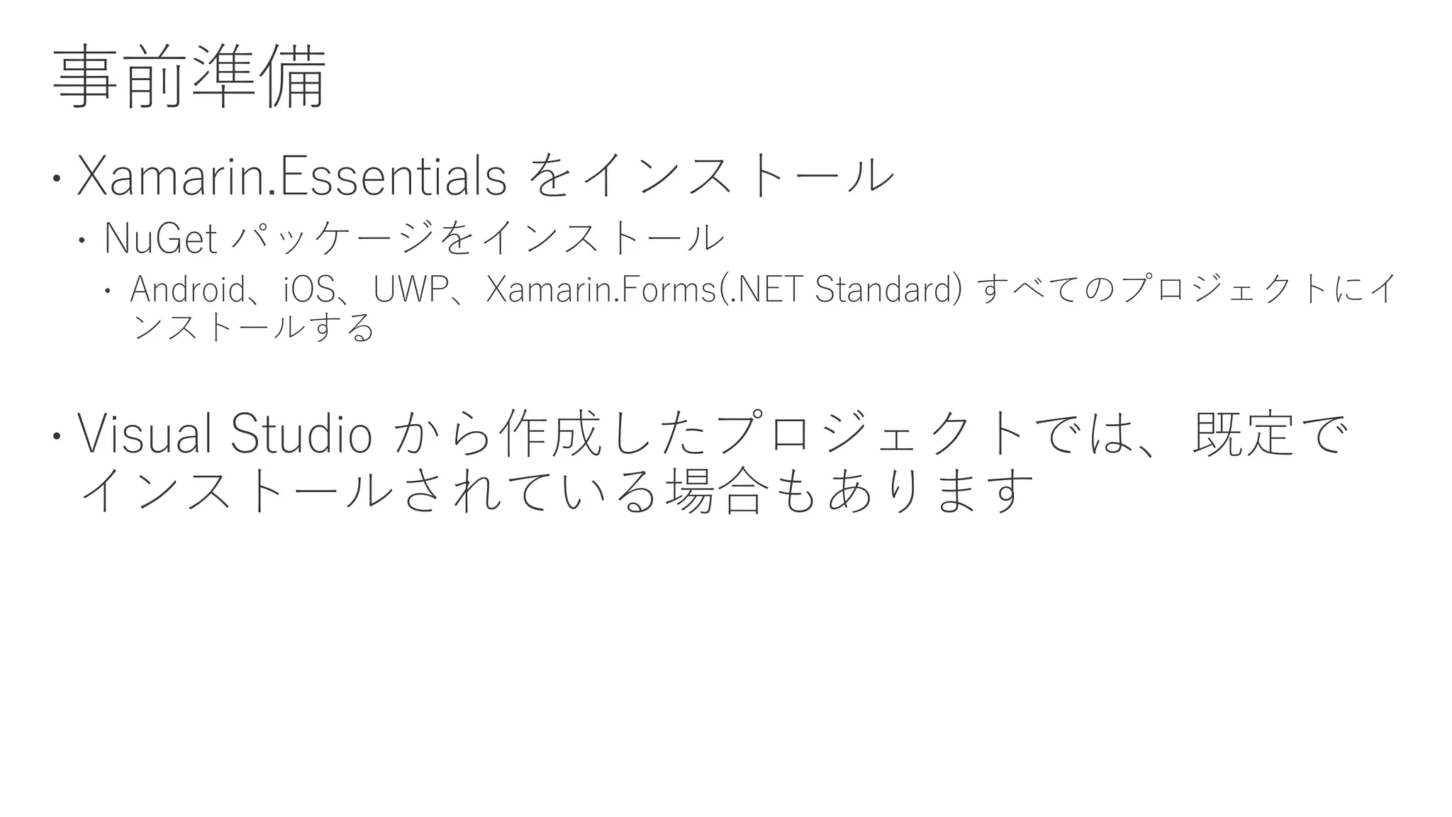  Xamarin.Essentials をインストール
 NuGet パッケージをインストール
 Android、iOS、UWP、Xamarin.Forms(.NET Standard) すべてのプロジェクトにイ
ンストールする
 Visual Studio から作成したプロジェクトでは、既定で
インストールされている場合もあります
 