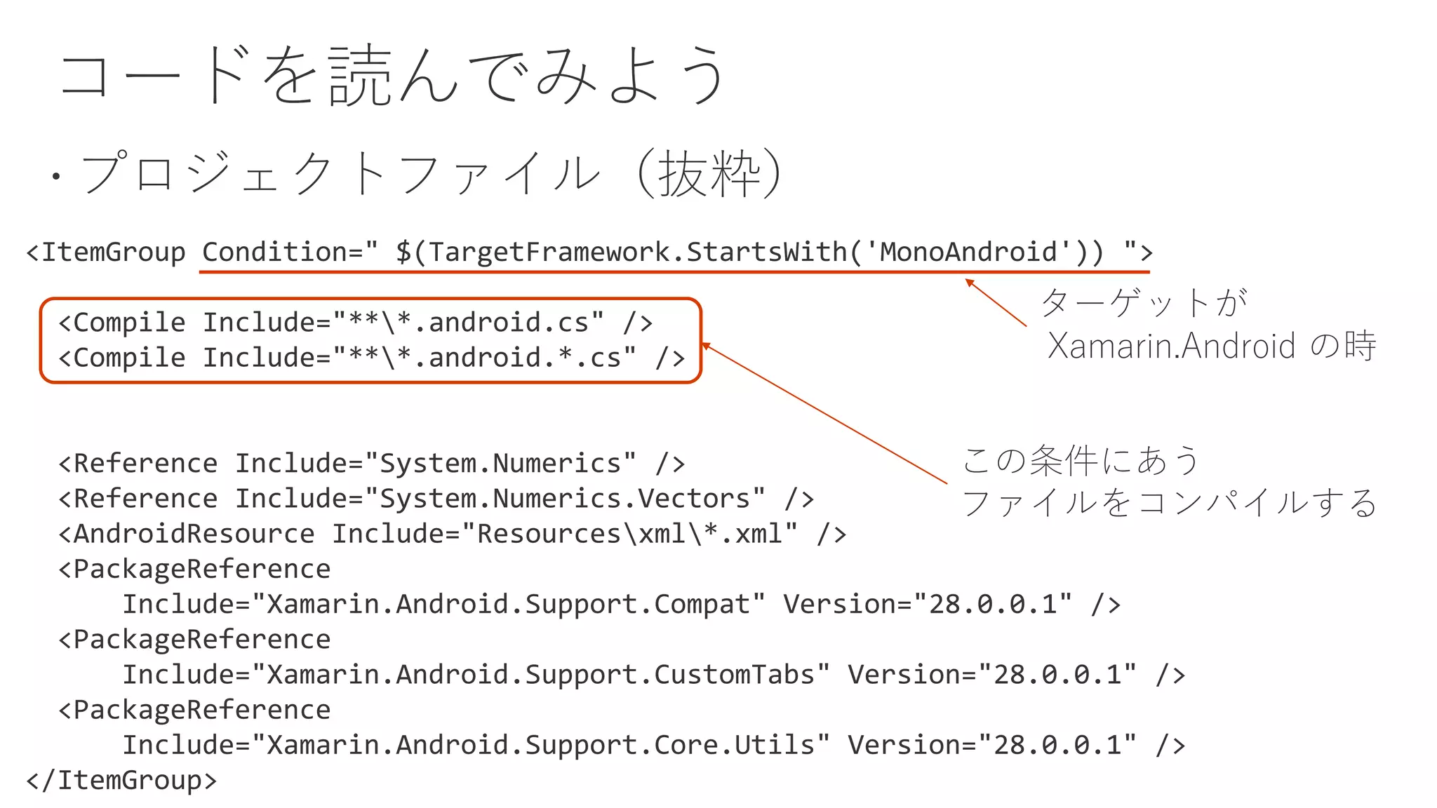 <ItemGroup Condition=" $(TargetFramework.StartsWith('MonoAndroid')) ">
<Compile Include="***.android.cs" />
<Compile Include="***.android.*.cs" />
<Reference Include="System.Numerics" />
<Reference Include="System.Numerics.Vectors" />
<AndroidResource Include="Resourcesxml*.xml" />
<PackageReference
Include="Xamarin.Android.Support.Compat" Version="28.0.0.1" />
<PackageReference
Include="Xamarin.Android.Support.CustomTabs" Version="28.0.0.1" />
<PackageReference
Include="Xamarin.Android.Support.Core.Utils" Version="28.0.0.1" />
</ItemGroup>
ターゲットが
Xamarin.Android の時
この条件にあう
ファイルをコンパイルする
 