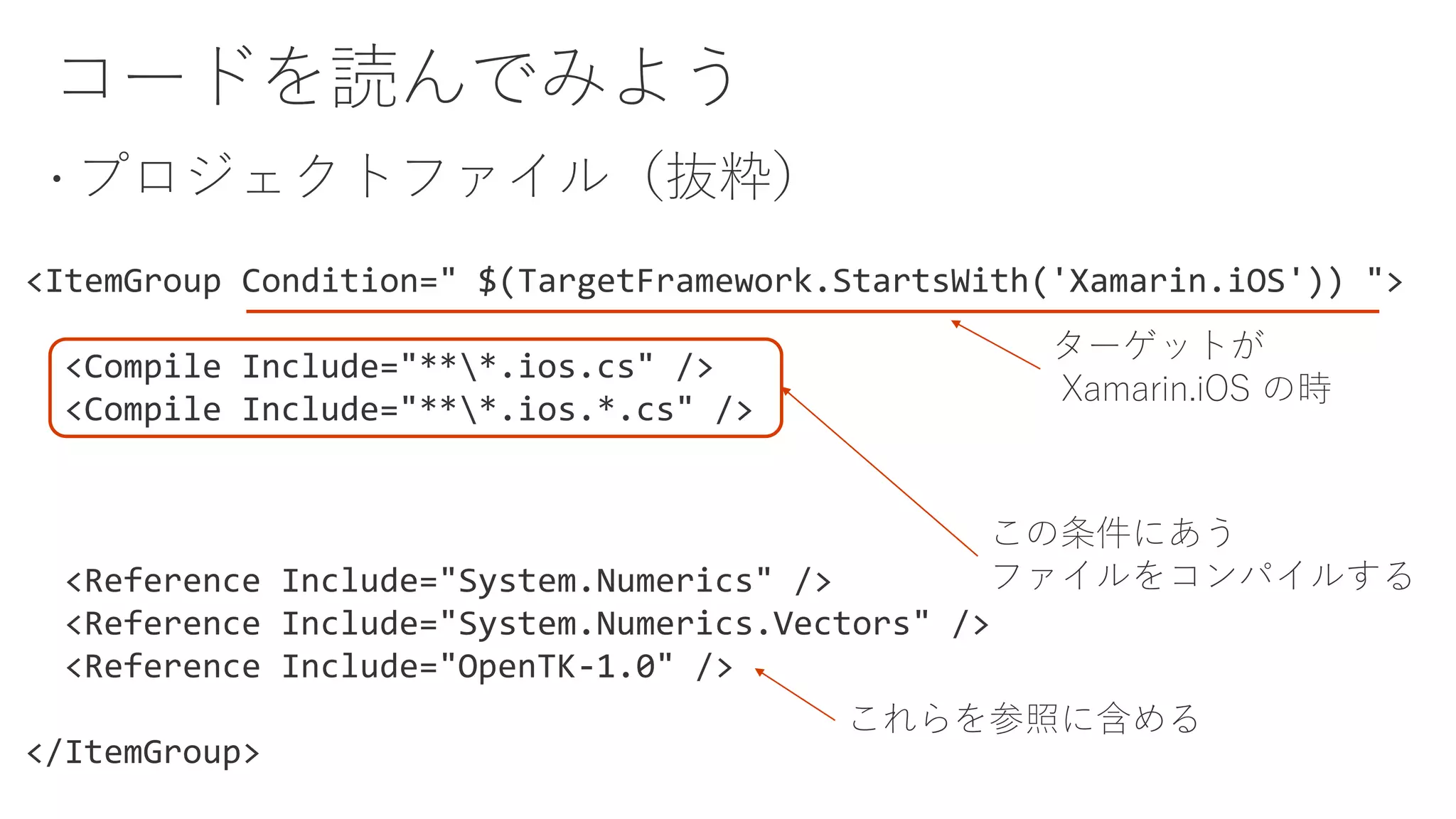 <ItemGroup Condition=" $(TargetFramework.StartsWith('Xamarin.iOS')) ">
<Compile Include="***.ios.cs" />
<Compile Include="***.ios.*.cs" />
<Reference Include="System.Numerics" />
<Reference Include="System.Numerics.Vectors" />
<Reference Include="OpenTK-1.0" />
</ItemGroup>
ターゲットが
Xamarin.iOS の時
この条件にあう
ファイルをコンパイルする
これらを参照に含める
 