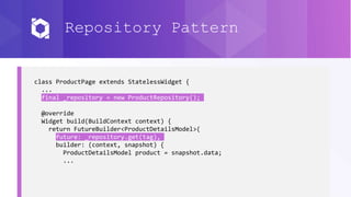 Repository Pattern
class ProductPage extends StatelessWidget {
...
final _repository = new ProductRepository();
@override
Widget build(BuildContext context) {
return FutureBuilder<ProductDetailsModel>(
future: _repository.get(tag),
builder: (context, snapshot) {
ProductDetailsModel product = snapshot.data;
...
 