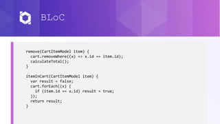 BLoC
remove(CartItemModel item) {
cart.removeWhere((x) => x.id == item.id);
calculateTotal();
}
itemInCart(CartItemModel item) {
var result = false;
cart.forEach((x) {
if (item.id == x.id) result = true;
});
return result;
}
 
