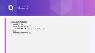 BLoC
calculateTotal() {
total = 0;
cart.forEach((x) {
total += (x.price * x.quantity);
});
notifyListeners();
}
 