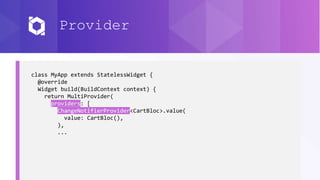 Provider
class MyApp extends StatelessWidget {
@override
Widget build(BuildContext context) {
return MultiProvider(
providers: [
ChangeNotifierProvider<CartBloc>.value(
value: CartBloc(),
),
...
 