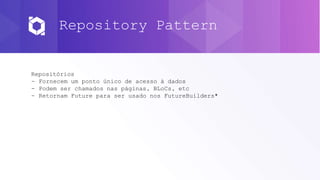 Repository Pattern
Repositórios
- Fornecem um ponto único de acesso à dados
- Podem ser chamados nas páginas, BLoCs, etc
- Retornam Future para ser usado nos FutureBuilders*
 