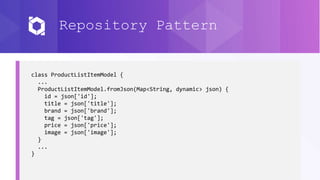 Repository Pattern
class ProductListItemModel {
...
ProductListItemModel.fromJson(Map<String, dynamic> json) {
id = json['id'];
title = json['title'];
brand = json['brand'];
tag = json['tag'];
price = json['price'];
image = json['image'];
}
...
}
 