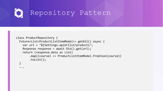 Repository Pattern
class ProductRepository {
Future<List<ProductListItemModel>> getAll() async {
var url = "${Settings.apiUrl}v1/products";
Response response = await Dio().get(url);
return (response.data as List)
.map((course) => ProductListItemModel.fromJson(course))
.toList();
}
...
 