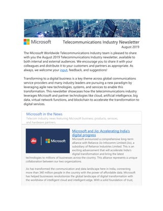Telecommunications Industry Newsletter
August 2019
The Microsoft Worldwide Telecommunications Industry team is pleased to share
with you the August 2019 Telecommunications Industry newsletter, available to
both internal and external audiences. We encourage you to share it with your
colleagues and distribute it to your customers and partners as appropriate. As
always, we welcome your input, feedback, and suggestions!
Transforming to a digital business is a key theme across global communications
service providers and many industry leaders are pursuing a new paradigm by
leveraging agile new technologies, systems, and services to enable this
transformation. This newsletter showcases how the telecommunications industry
leverages Microsoft and partner technologies like cloud, artificial intelligence, big
data, virtual network functions, and blockchain to accelerate the transformation to
digital services.
Microsoft in the News
Telecom industry news featuring Microsoft business, products, services,
and hardware partners.
Microsoft and Jio: Accelerating India’s
digital progress
Microsoft announced a comprehensive long-term
alliance with Reliance Jio Infocomm Limited (Jio), a
subsidiary of Reliance Industries Limited. This is an
exciting advancement that will accelerate India’s
digital transformation and bring the latest
technologies to millions of businesses across the country. This alliance represents a unique
collaboration between our two organizations.
Jio has transformed the communication and data landscape here in India, connecting
more than 340 million people in the country with the power of affordable data. Microsoft
has helped businesses revolutionize the global landscape of digital transformation with
the worldview of intelligent cloud and intelligent edge. With a solid foundation of trust,
 