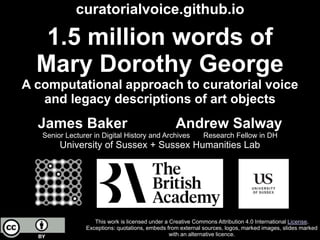 1.5 million words of
Mary Dorothy George
A computational approach to curatorial voice
and legacy descriptions of art objects
James Baker Andrew Salway
Senior Lecturer in Digital History and Archives Research Fellow in DH
University of Sussex + Sussex Humanities Lab
This work is licensed under a Creative Commons Attribution 4.0 International License.
Exceptions: quotations, embeds from external sources, logos, marked images, slides marked
with an alternative licence.
curatorialvoice.github.io
 