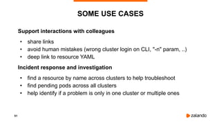 51
SOME USE CASES
Support interactions with colleagues
• share links
• avoid human mistakes (wrong cluster login on CLI, "-n" param, ..)
• deep link to resource YAML
Incident response and investigation
• find a resource by name across clusters to help troubleshoot
• find pending pods across all clusters
• help identify if a problem is only in one cluster or multiple ones
 