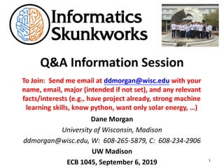 Q&A Information Session
Dane Morgan
University of Wisconsin, Madison
ddmorgan@wisc.edu, W: 608-265-5879, C: 608-234-2906
UW Madison
ECB 1045, September 6, 2019 1
To Join: Send me email at ddmorgan@wisc.edu with your
name, email, major (intended if not set), and any relevant
facts/interests (e.g., have project already, strong machine
learning skills, know python, want only solar energy, …)
 