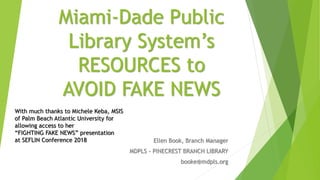 Miami-Dade Public
Library System’s
RESOURCES to
AVOID FAKE NEWS
Ellen Book, Branch Manager
MDPLS - PINECREST BRANCH LIBRARY
booke@mdpls.org
With much thanks to Michele Keba, MSIS
of Palm Beach Atlantic University for
allowing access to her
“FIGHTING FAKE NEWS” presentation
at SEFLIN Conference 2018
 