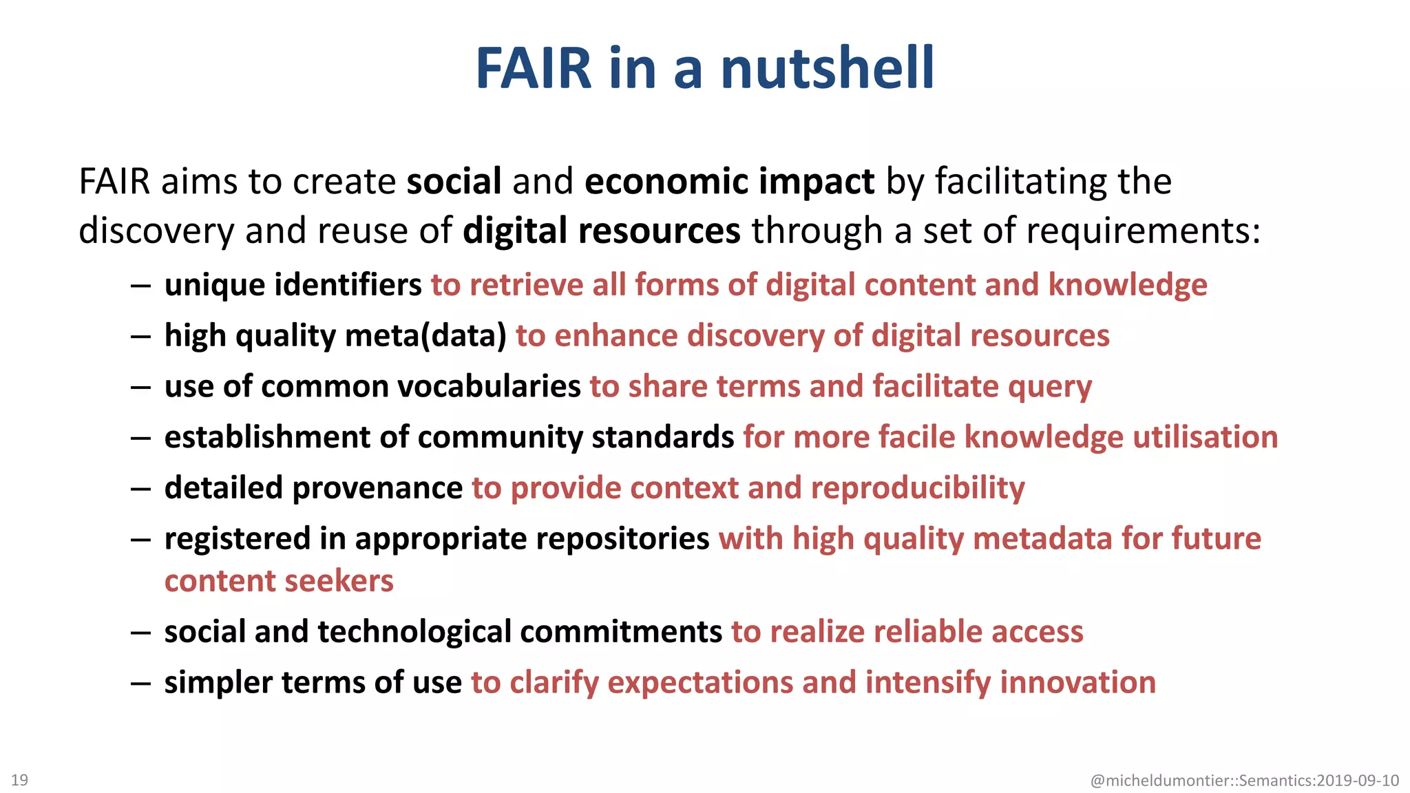 FAIR in a nutshell
FAIR aims to create social and economic impact by facilitating the
discovery and reuse of digital resources through a set of requirements:
– unique identifiers to retrieve all forms of digital content and knowledge
– high quality meta(data) to enhance discovery of digital resources
– use of common vocabularies to share terms and facilitate query
– establishment of community standards for more facile knowledge utilisation
– detailed provenance to provide context and reproducibility
– registered in appropriate repositories with high quality metadata for future
content seekers
– social and technological commitments to realize reliable access
– simpler terms of use to clarify expectations and intensify innovation
@micheldumontier::Semantics:2019-09-1019
 
