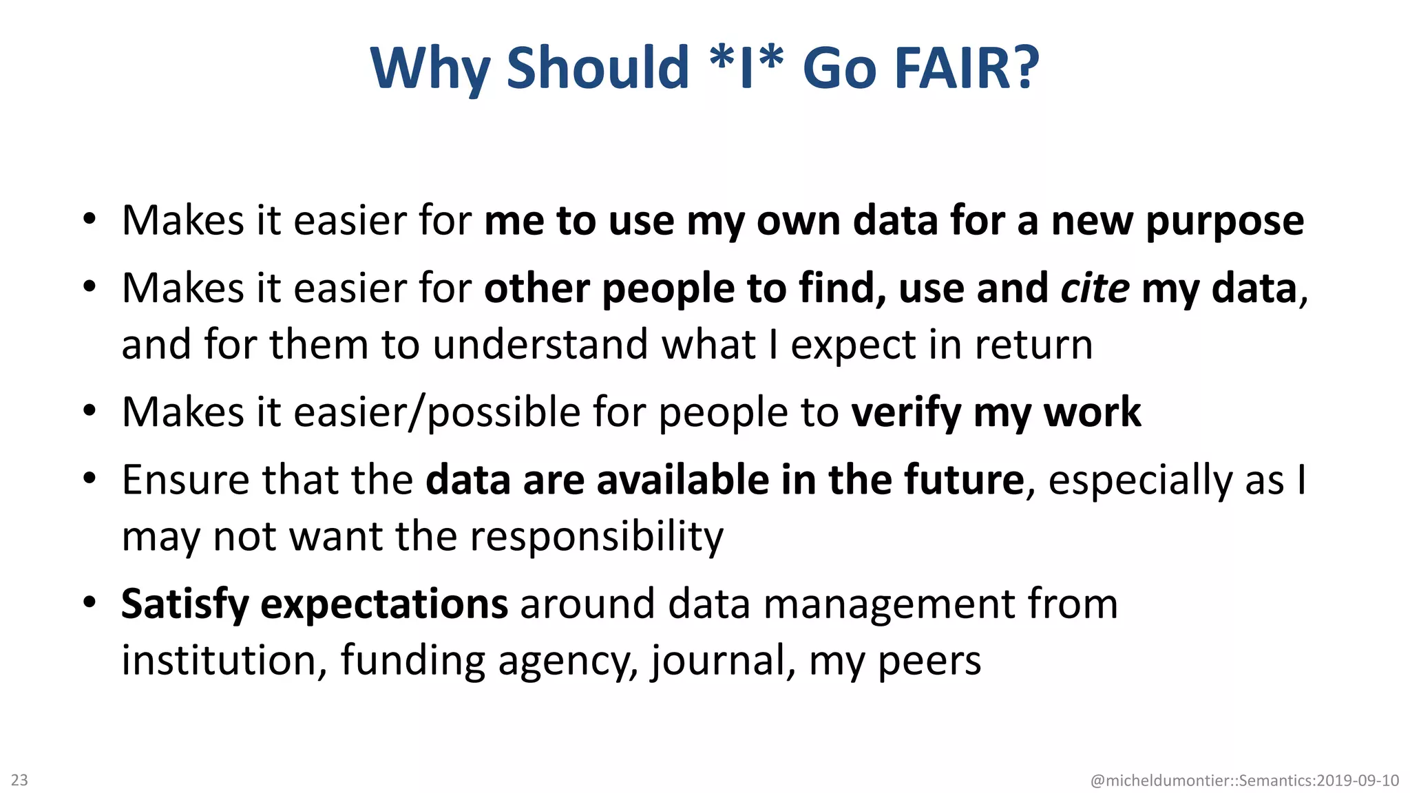 Why Should *I* Go FAIR?
• Makes it easier for me to use my own data for a new purpose
• Makes it easier for other people to find, use and cite my data,
and for them to understand what I expect in return
• Makes it easier/possible for people to verify my work
• Ensure that the data are available in the future, especially as I
may not want the responsibility
• Satisfy expectations around data management from
institution, funding agency, journal, my peers
@micheldumontier::Semantics:2019-09-1023
 