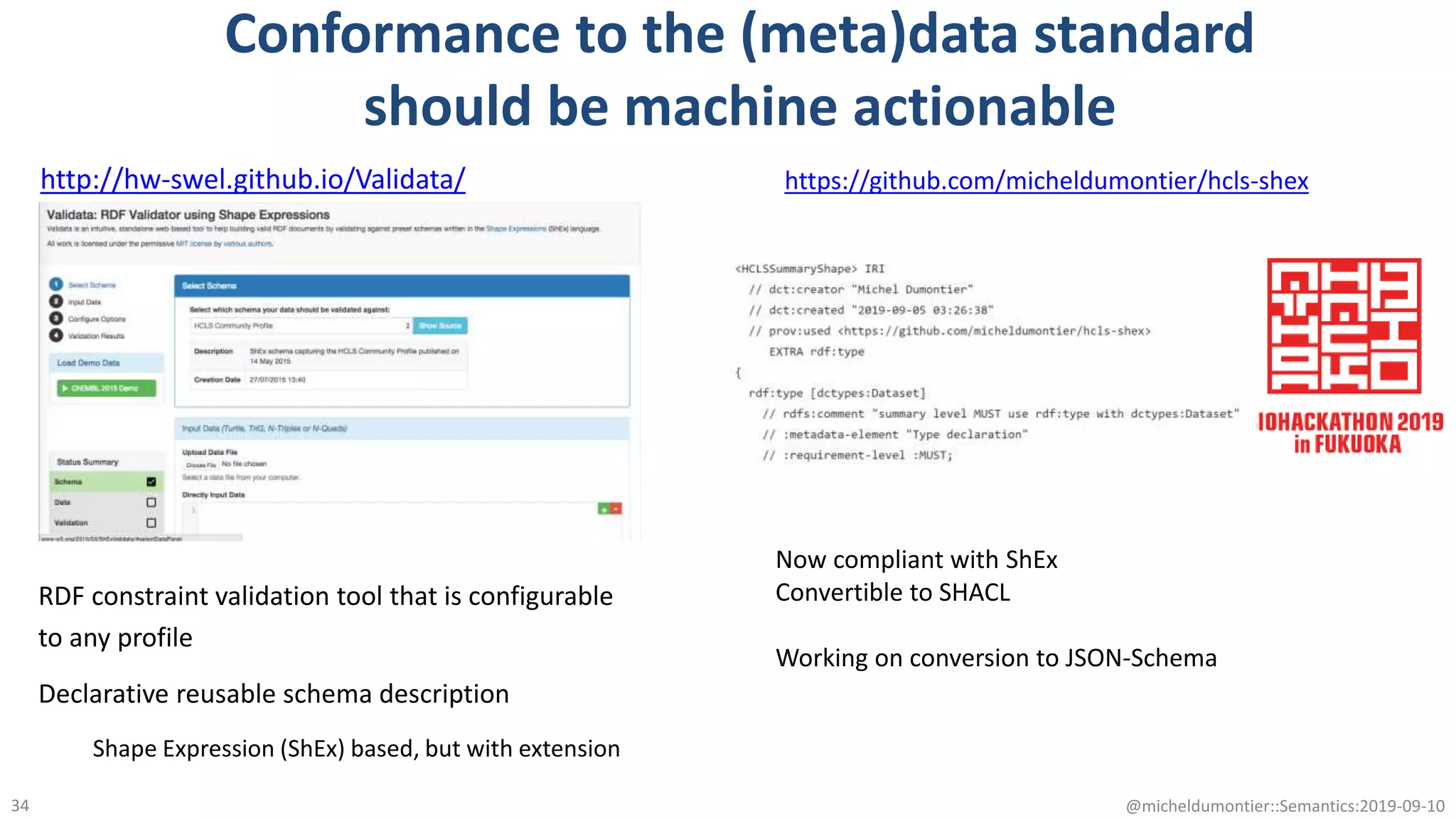 Conformance to the (meta)data standard
should be machine actionable
@micheldumontier::Semantics:2019-09-1034
http://hw-swel.github.io/Validata/
RDF constraint validation tool that is configurable
to any profile
Declarative reusable schema description
Shape Expression (ShEx) based, but with extension
https://github.com/micheldumontier/hcls-shex
Now compliant with ShEx
Convertible to SHACL
Working on conversion to JSON-Schema
 