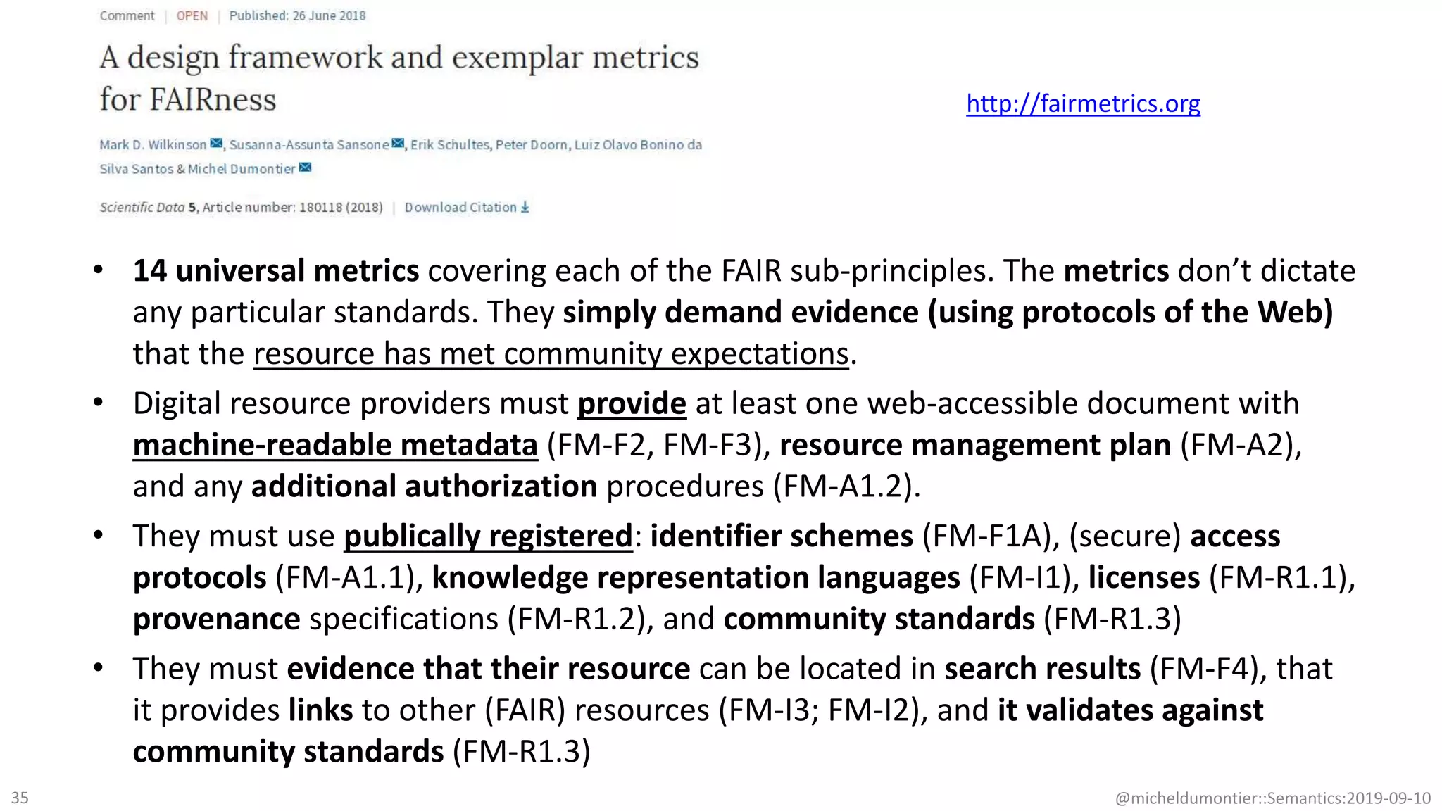 • 14 universal metrics covering each of the FAIR sub-principles. The metrics don’t dictate
any particular standards. They simply demand evidence (using protocols of the Web)
that the resource has met community expectations.
• Digital resource providers must provide at least one web-accessible document with
machine-readable metadata (FM-F2, FM-F3), resource management plan (FM-A2),
and any additional authorization procedures (FM-A1.2).
• They must use publically registered: identifier schemes (FM-F1A), (secure) access
protocols (FM-A1.1), knowledge representation languages (FM-I1), licenses (FM-R1.1),
provenance specifications (FM-R1.2), and community standards (FM-R1.3)
• They must evidence that their resource can be located in search results (FM-F4), that
it provides links to other (FAIR) resources (FM-I3; FM-I2), and it validates against
community standards (FM-R1.3)
@micheldumontier::Semantics:2019-09-1035
http://fairmetrics.org
 